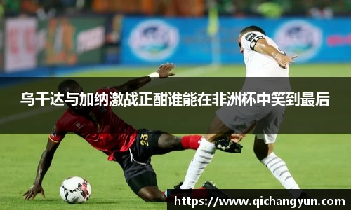 乌干达与加纳激战正酣谁能在非洲杯中笑到最后